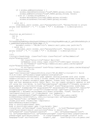 if ( window.addEventListener ) {
           window.removeEventListener("load",YAHOO.galaxy.onload, false);
           window.addEventListener("load",YAHOO.galaxy.onload, false);
       } else if ( window.attachEvent ) {
           window.detachEvent("onload",YAHOO.galaxy.onload);
           window.attachEvent("onload",YAHOO.galaxy.onload);
       }
   } catch (e) {
       if(window._exit) window._exit("galaxyJsFailure", "Galaxy:Failed to attach
galaxy load handlers" + ", " + e.name + ":" + (e.message || e.description));
   }
}());

(function gx_setCookie() {
   var e;
   try {
       var cv =
"0IJxqYHxvByfbWPGhQua3EadJquAf1P4Ub8anrL1ACJvEyQJXquMXXOvugW_k2_gwPiZKPd5kFbGoyYv.B
0_gaBwD3RsUigFgCseJGoJdz7EwtM.DWRA.J7.";
       document.cookie = "YM.GX="+cv+"; domain=.mail.yahoo.com; path=/mc/";
   } catch (e) {
       if(window._exit) window._exit("galaxyJsFailure", "Galaxy:Failed to set
galaxy cookie" + ", " + e.name + ":" + (e.message || e.description));
   }
}());
</script></head><body class="rec"><div class="hslice" id="mailWebslice"
style="display:none">
             <h2 class="entry-title">Yahoo! Mail</h2>
             <p>Updates occur every <span class="ttl">1440</span> minutes.</p>
             <a rel="feedurl" href="http://webslice.mail.yahoo.com/ms/update"
style="display:none;"></a>
             <a rel="entry-content" href="http://webslice.mail.yahoo.com/ms/display"
style="display:none;"></a>
         </div><script
type='text/javascript'>gLaunchProfile.start('RT_AD_HEAD');</script><!-- Build
15.0.8--><div id="automatic-page-updates-configuration"
class="offscreen"><h2>Automatic page updates causing problems with your screen
reader?</h2><p>If you are using a screen reader and having problems using Mail, it
might help to disable automatic page updates. Please note, this will also disable
chat and text messaging within Yahoo! Mail. You can toggle automatic updates on and
off using the link below. <a href="welcome?noajax" tabindex="-1">Disable automatic
page updates</a>.</p></div><iframe id="fccall" style="display:none; width:0px;
height:0px;" frameborder="0" marginwidth="0" marginheight="0" hspace="0" vspace="0"
allowTransparency="true" title=""></iframe><script type="text/javascript">var
savedWriter = document.write;YAHOO.util.Event.on(window, "load", function ()
{setTimeout(function() {if (!isBookmark) {var imgBeacon =
document.createElement("img");imgBeacon.src = "http://geo.yahoo.com/b?
s=398301026&t=1415873743";}}, 200);});</script><div id="networkHeader"
role="banner"><div id="HEAD"><style>
iframe.yucs-shim {*width:10px !important;}
#yUnivHead{min-width:1150px;}
body ul.ynotif-yahoo-panel span,
body ul.ynotif-edit-panel span {line-height: 2em;}
</style><div id="yUnivHead" class="yucs-en-us">     <a href="#yuhead-search"
class="yucs-skipto-search yucs-activate">Skip to search.</a>         <div
id="yuhead-hd" class="yuhead-clearfix">         <div id="yuhead-mepanel-cont">
<ul id="yuhead-mepanel"><li id="yuhead-username" class="yucs-menu yuhead-nodivide
yuhead-nopad yucs-um-activate">     <a class="yuhead-firstname yltasis" aria-
haspopup="true" rel="nofollow"      target="_top"     href="http://us.lrd.yahoo.com/
 