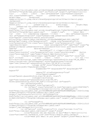 href="http://us.lrd.yahoo.com/_ylt=AnzTrSgsydE.esFvXwQYDORhk70X/SIG=119fra99s/EXP=1
343782671/**http%3A//www.yahoo.com/" rel="nofollow" target="_top">Yahoo!</a></li>
</ul>         </div>     </div>     <div id="yuhead-bd" class="yuhead-clearfix">
<div class="yuhead-logo">     <style>       .yuhead-logo h2{          width:212px;
height:34px;          background-
image:url(http://l.yimg.com/a/i/brand/purplelogo/uh/us/20/mailcl/mailcl.png);
_background-
image:url(http://l.yimg.com/a/i/brand/purplelogo/uh/us/20/mailcl/mailcl-
ffffff.gif);       }       .yuhead-logo a{           width:212px;          height:34px;
}      .yuhead-logo div.yuhead-comarketing {           width:212px;      }
</style>   <h2>       <a
href="http://us.lrd.yahoo.com/_ylt=Av.ZulqY9tqa0LlzxU.77x9hk70X/SIG=11arvmug7/EXP=1
343782671/**http%3A//mail.yahoo.com/"           target="_top">         Yahoo! Mail
</a>   </h2>    <!-- comarketing component --></div>           <div id="yuhead-search">
<div id="yuhead-sform-cont" class="yuhead-s-web yuhead-search-form">             <form
role="search" class="yucs-search yucs-activate"
action="http://search.yahoo.com/search;_ylt=AszO8wDARN0jmeH.hD6I_hdhk70X"
method="get"><table role="presentation">       <tbody role="presentation"><tr
role="presentation"><td class="yucs-form-input" role="presentation"> <label>
<span>Search</span>                    <input autocomplete="off" type="text" class="sp
yuhead-ico-mglass yuhead-search-hint yucs-search-hint-color yucs-search-field"
name="p"                    data-sh="Search"                    none
data-gosurl=""                    data-pubid="" /> </label></td><td NOWRAP
class="yucs-form-btn" role="presentation"><div class="yucs-btn-wrap">         <button
class="yucs-sweb-btn" type="submit">Search Web</button></div>                 </td>
</tr>         </tbody></table><input type="hidden" id="fr" name="fr" value="ush-
mail" /></form>              </div>     </div>     </div>                <!-- s2s --></
div></div></div><script type='text/javascript'>gLaunchProfile.stop('RT_AD_HEAD',
true);</script><div id="northbanner" style="display:none;"><script
type='text/javascript'>gLaunchProfile.start('RT_AD_N');</script>
                          <iframe id="N" style="display:block;text-
align:center;width:750px;height:107px;"
                              frameborder="0" marginwidth="0" marginheight="0"
hspace="0"
                              vspace="0" allowTransparency="true"
                              title="Advertisement"
onload="parent.gLaunchProfile.stop('RT_AD_N', true);">
                          </iframe></div><script
type="text/javascript">gLaunchProfile.stop('RT_TP',
false);gLaunchProfile.start('RT_PIM');</script><div id="topnav">
             <div id="navcontainer">
             <ul id="pimtabs" role="navigation">
                 <li id="mail" class="selected"><a href="welcome?&.rand=1356879942">
                     <strong>Mail</strong></a></li><li id="addresses"><a
href="http://us.lrd.yahoo.com/_ylc=X3oDMTBjM21pbTVrBF9TAzM5ODMwMTAyNg--/SIG=11i3vep
oe/EXP=1343782671/**http%3A//address.mail.yahoo.com/"
target="_top">Contacts</a></li><li id="calendar"><a
href="http://us.lrd.yahoo.com/_ylc=X3oDMTBjM21pbTVrBF9TAzM5ODMwMTAyNg--/SIG=11jlq40
4l/EXP=1343782671/**http%3A//calendar.mail.yahoo.com/" target="_top">Calendar</a></
li>
                 <li id="notepad"><a
href="http://us.lrd.yahoo.com/_ylc=X3oDMTBjM21pbTVrBF9TAzM5ODMwMTAyNg--/SIG=11i5lo3
1r/EXP=1343782671/**http%3A//notepad.mail.yahoo.com/"
target="_top">Notepad</a></li></ul>
             <ul id="options" role="navigation"><li class="navitems first"><a
href="http://new.mail.yahoo.com/classic" target="_blank"
                 title="Discover the new features in mail">What's New?</a></li><li
class="navitems"><a id="mobile_link" href="http://mobile.yahoo.com/mail"
                 title="Read your email on your phone" target="_blank">Mobile Mail</
 
