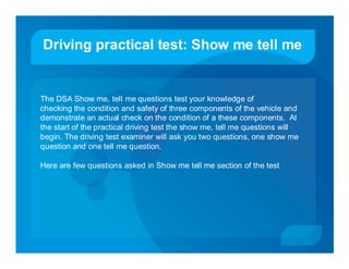 Driving practical test: Show me tell me


The DSA Show me, tell me questions test your knowledge of
checking the condition and safety of three components of the vehicle and
demonstrate an actual check on the condition of a these components. At
the start of the practical driving test the show me, tell me questions will
begin. The driving test examiner will ask you two questions, one show me
question and one tell me question.

Here are few questions asked in Show me tell me section of the test
 