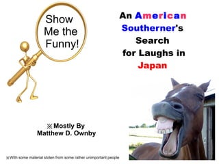 An  A m e r i c a n   Southerner 's Search for Laughs in  Japan Show  Me the Funny! ※ Mostly By  Matthew D. Ownby ※ With some material stolen from some rather unimportant people 