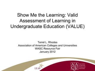 Show Me the Learning: Valid
   Assessment of Learning in
Undergraduate Education (VALUE)


                   Terrel L. Rhodes
   Association of American Colleges and Universities
                  WASC Resource Fair
                    January 2012
 