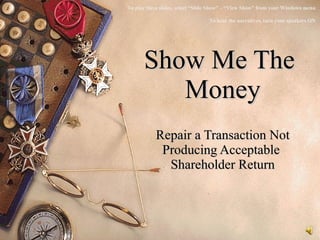   Show Me The  Money Repair a Transaction Not Producing Acceptable  Shareholder Return To play these slides, select “Slide Show” – “View Show” from your Windows menu To hear the narratives, turn your speakers ON 