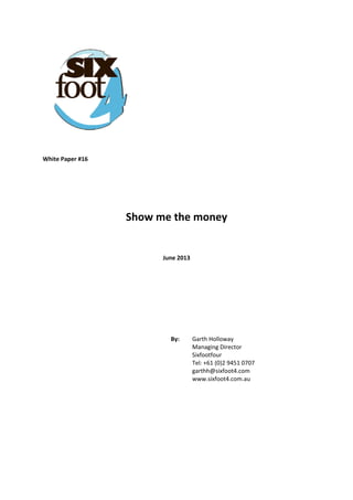  
 
 
 
 
 
White Paper #16 
 
 
 
Show me the money 
 
 
June 2013 
 
 
 
 
 
By:   Garth Holloway  
Managing Director  
Sixfootfour  
Tel: +61 (0)2 9451 0707  
garthh@sixfoot4.com  
www.sixfoot4.com.au
 