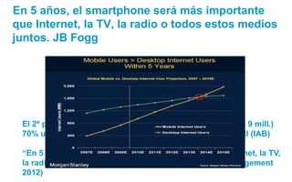 En 5 años, el smartphone será más importante
que Internet, la TV, la radio o todos estos medios
juntos. JB Fogg




 El 2º...