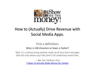 How to (Actually) Drive Revenue with 
        Social Media Apps.

                     First a definition:
           What, in 140 characters or fewer, is Twitter?
Well, it’s a money‐losing website made up of very short messages 
(like this one) where your kids (and C‐list celebrities) waste time. 

                   — Inc Dec 2009/Jan 2010
                      Inc. Dec     /Jan 
           5 Ways To Actually Make Money On Twitter
 