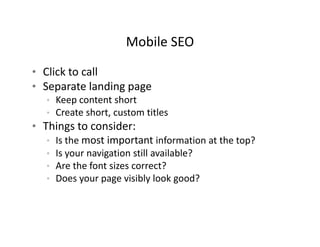 Mobile SEO
                      Mobile SEO

• Click to call
• Separate landing page
   • Keep content short
   • Create short, custom titles
• Things to consider:
   • Is the most important information at the top?
     Is the most important information at the top?
   • Is your navigation still available?
   • Are the font sizes correct?
   • Does your page visibly look good?
 