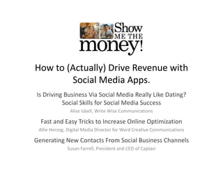 How to (Actually) Drive Revenue with 
        Social Media Apps.
Is Driving Business Via Social Media Really Like Dating? 
         g                                  y         g
          Social Skills for Social Media Success
               Alise Isbell, Write Wise Communications

  Fast and Easy Tricks to Increase Online Optimization
 Allie Herzog, Digital Media Director for Ward Creative Communications

Generating New Contacts From Social Business Channels
Generating New Contacts From Social Business Channels
              Susan Farrell, President and CEO of Captavi
 