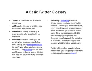 A Basic Twitter Glossary
                    A Basic Twitter Glossary
•   Tweets – 140 character maximum            •   Following ‐ Following someone 
    micro blog                                    simply means receiving their Twitter 
•   All Friends – People or entities you          updates.  When you follow someone, 
    follow and who follow you.                    every time they post a new message, 
•   Mentions – Si l
    M ti           Simply use the @ + 
                              th @                it will appear on your Twitter home 
                                                  it will appear on your Twitter home
    username to refer specifically to             page.  New messages are added to 
    someone.                                      your home page as people post 
                                                  them, so you always get the updates 
•   Followers ‐ Twitter sends you an
                  Twitter sends you an            in real time.  Wh
                                                  i      l i     When you log in, you 
                                                                           l i
    email when someone new follows                can see what the latest updates are. 
    you.  Set up your email preferences
    to notify you when you have a new             Twitter offers other ways to follow 
                                                                         y
    follower.  The followers li k
    f ll         h f ll       link on your        people too: you can get updates from 
    profile page or home page's sidebar           certain people on your phone!
    will also tell you how many followers 
    y
    you have.
 