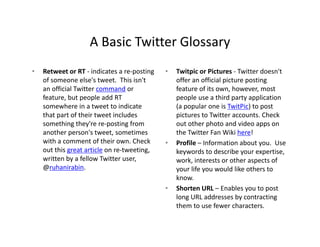 A Basic Twitter Glossary
                    A Basic Twitter Glossary
•   Retweet or RT ‐ indicates a re‐posting    •   Twitpic or Pictures ‐ Twitter doesn't 
    of someone else's tweet. This isn't           offer an official picture posting 
    an official Twitter command or                feature of its own, however, most 
    feature, but people add RT                    people use a third party application 
    somewhere in a tweet to indicate 
    somewhere in a tweet to indicate              (a popular one is TwitPic) to post 
                                                  (a popular one is TwitPic) to post
    that part of their tweet includes             pictures to Twitter accounts. Check 
    something they're re‐posting from             out other photo and video apps on 
    another person's tweet, sometimes             the Twitter Fan Wiki here!
    with a comment of their own. Check 
      ih                f h i       Ch k      •   Profile – Information about you.  Use 
    out this great article on re‐tweeting,        keywords to describe your expertise, 
    written by a fellow Twitter user,             work, interests or other aspects of 
    @
    @ruhanirabin.                                 your life you would like others to 
                                                  your life you would like others to
                                                  know.
                                              •   Shorten URL – Enables you to post 
                                                  long URL addresses by contracting 
                                                  them to use fewer characters.
 