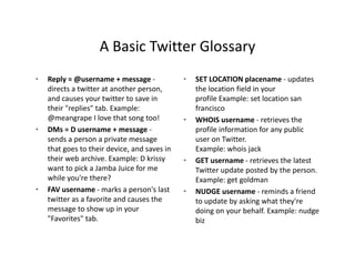 A Basic Twitter Glossary
                    A Basic Twitter Glossary
•   Reply = @username + message ‐              •   SET LOCATION placename ‐ updates 
    directs a twitter at another person,           the location field in your 
    and causes your twitter to save in             profile Example: set location san 
    their "replies" tab. Example:                  francisco
    @meangrape I love that song too!
                   I love that song too!       •   WHOIS username retrieves the 
                                                   WHOIS username ‐ retrieves the
•   DMs = D username + message ‐                   profile information for any public 
    sends a person a private message               user on Twitter. 
    that goes to their device, and saves in        Example: whois jack
    their web archive. Example: D krissy       •   GET username ‐ retrieves the latest 
    want to pick a Jamba Juice for me              Twitter update posted by the person. 
    while you're there?                            Example: get goldman
•   FAV username marks a person s last 
    FAV username ‐ marks a person's last       •   NUDGE username ‐ reminds a friend 
                                                        G                    i d fi d
    twitter as a favorite and causes the           to update by asking what they're 
    message to show up in your                     doing on your behalf. Example: nudge 
    "Favorites" tab.                               biz
 