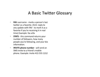 A Basic Twitter Glossary
                    A Basic Twitter Glossary
•   FAV username ‐ marks a person's last 
    twitter as a favorite. (hint: reply to 
    any update with FAV ‐ to mark it as a 
    favorite if you're receiving it in real 
    time) Example: fav al3x 
    time) Example: fav al3x
•   STATS ‐ this command returns your 
    number of followers, how many 
    people you're following, and your bio 
    information.
•   INVITE phone number ‐ will send an 
    SMS invite to a friend's mobile 
    phone. Example: Invite 415 555 1212
    phone Example: Invite 415 555 1212
 