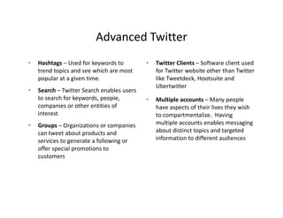 Advanced Twitter
                          Advanced Twitter
•   Hashtags – Used for keywords to          •   Twitter Clients – Software client used 
    trend topics and see which are most          for Twitter website other than Twitter 
    popular at a given time.                     like Tweetdeck, Hootsuite and  
                                                 Ubertwitter
•   Search – Twitter Search enables users 
    to search for keywords, people,          •   Multiple accounts – Many people 
    companies or other entities of               have aspects of their lives they wish 
    interest                                     to compartmentalize.  Having 
•   Groups – Organizations or companies          multiple accounts enables messaging 
                                                 multiple accounts enables messaging
    can tweet about products and                 about distinct topics and targeted 
    services to generate a following or          information to different audiences
    offer special promotions to 
    offer special promotions to
    customers
 