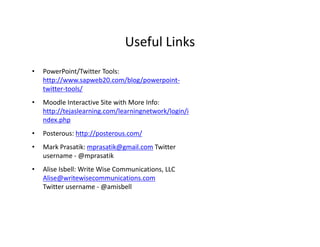 Useful Links
                               Useful Links
•   PowerPoint/Twitter Tools: 
    http://www.sapweb20.com/blog/powerpoint‐
    twitter‐tools/
•   Moodle Interactive Site with More Info: 
    http://tejaslearning.com/learningnetwork/login/i
    ndex.php
•   Posterous: http://posterous.com/
•   Mark Prasatik: mprasatik@gmail.com Twitter 
    username ‐ @mprasatik 
•   Alise Isbell: Write Wise Communications, LLC 
    Alise Isbell: Write Wise Communications LLC
    Alise@writewisecommunications.com
    Twitter username ‐ @amisbell
 