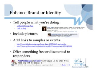 Enhance Brand or Identity

• Tell people what you’re doing
                   you re
  •   Linkedin Group Page
  •   Link to Blog


• I l d pictures
  Include i t
• Add links to samples or events
  •   http://www.linkedin.com/groups?home=&gid=1907750&trk=anet_ug_hm
  •   http://www.facebook.com/rob.bartlett?ref=profile#!/group.php?gid=159394570388



• Offer something free or discounted to
  responders
 