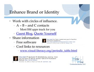 Enhance Brand or Identity

• Work with circles of influence.
  • A – B – and C contacts
     • Most SM apps track for you
  • Guest Blog, Quote Yourself
• Share information
  • Free software
  • Cool links to resources
     • www.visual-literacy.org/periodic_table.html
             i   l li         / i di      bl h l
 