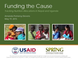 This presentation was made possible by the American people through the U.S. Agency for International Development (USAID) under
Cooperative Agreement No. AID-OAA-A-11-00031, the Strengthening Partnerships, Results, and Innovations in Nutrition Globally (SPRING) project.
Funding the Cause
Amanda Pomeroy-Stevens
May 19, 2015
Tracking Nutrition Allocations in Nepal and Uganda
 