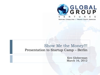 GLOBAL
                                GROUP
                   V     E     N     T     U     R     E     S
                   Venture Consulting / Private Equity Services




           Show Me the Money!!!
Presentation to Startup Camp – Berlin

                             Ken Globerman
                             March 16, 2012
 