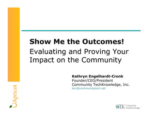 Show Me the Outcomes!
Evaluating and Proving Your
Impact on the Community

           Kathryn Engelhardt-Cronk
           Founder/CEO/President
           Community TechKnowledge, Inc.
           kec@communitytech.net
 