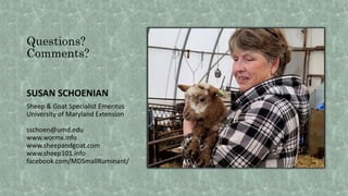 Questions?
Comments?
SUSAN SCHOENIAN
Sheep & Goat Specialist Emeritus
University of Maryland Extension
sschoen@umd.edu
www.wormx.info
www.sheepandgoat.com
www.sheep101.info
facebook.com/MDSmallRuminant/
 