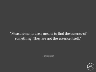 “Measurements are a means to find the essence of
something.They are not the essence itself.”
— ERIC ELDON
 