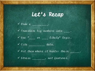 Let’s Recap
 Draw a __________.
 Translate big numbers into ____.
 Use “____ or ____ likely” logic.
 Cite __________ data.
 Hit them where it hurts: their ______.
 Stress ________, not features.
 