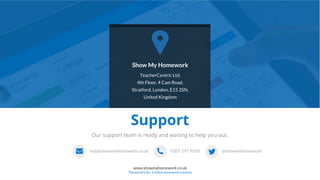 9
www.showmyhomework.co.uk
The world's No. 1 online homework solution
help@showmyhomework.co.uk 0207 197 9550 @showmyhomework
Support
Show My Homework
TeacherCentric Ltd,
4th Floor, 4 Cam Road,
Stratford, London, E15 2SN,
United Kingdom
Our support team is ready and waiting to help you out.
 