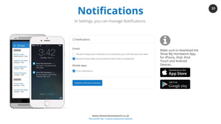 10
www.showmyhomework.co.uk
The world's No. 1 online homework solution
Notifications
In Settings, you can manage Notifications.
Make sure to download the
Show My Homework App,
for iPhone, iPad, iPod
Touch and Android
Devices.
 