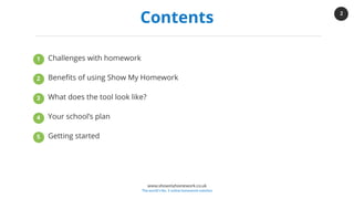 2
www.showmyhomework.co.uk
The world's No. 1 online homework solution
Contents
Challenges with homework
Benefits of using Show My Homework
What does the tool look like?
Your school’s plan
Getting started
1
2
3
4
5
 