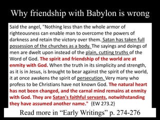 Why friendship with Babylon is wrong
Said the angel, "Nothing less than the whole armor of
righteousness can enable man to overcome the powers of
darkness and retain the victory over them. Satan has taken full
possession of the churches as a body. The sayings and doings of
men are dwelt upon instead of the plain, cutting truths of the
Word of God. The spirit and friendship of the world are at
enmity with God. When the truth in its simplicity and strength,
as it is in Jesus, is brought to bear against the spirit of the world,
it at once awakens the spirit of persecution. Very many who
profess to be Christians have not known God. The natural heart
has not been changed, and the carnal mind remains at enmity
with God. They are Satan's faithful servants, notwithstanding
they have assumed another name." {EW 273.2}
Read more in “Early Writings” p. 274-276
 