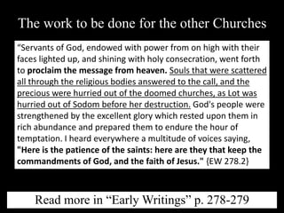 The work to be done for the other Churches
“Servants of God, endowed with power from on high with their
faces lighted up, and shining with holy consecration, went forth
to proclaim the message from heaven. Souls that were scattered
all through the religious bodies answered to the call, and the
precious were hurried out of the doomed churches, as Lot was
hurried out of Sodom before her destruction. God's people were
strengthened by the excellent glory which rested upon them in
rich abundance and prepared them to endure the hour of
temptation. I heard everywhere a multitude of voices saying,
"Here is the patience of the saints: here are they that keep the
commandments of God, and the faith of Jesus." {EW 278.2}
Read more in “Early Writings” p. 278-279
 