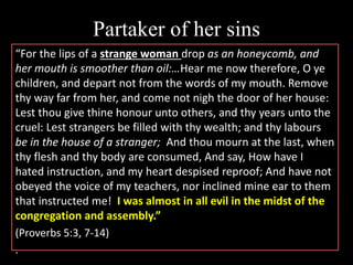 Partaker of her sins
“For the lips of a strange woman drop as an honeycomb, and
her mouth is smoother than oil:…Hear me now therefore, O ye
children, and depart not from the words of my mouth. Remove
thy way far from her, and come not nigh the door of her house:
Lest thou give thine honour unto others, and thy years unto the
cruel: Lest strangers be filled with thy wealth; and thy labours
be in the house of a stranger; And thou mourn at the last, when
thy flesh and thy body are consumed, And say, How have I
hated instruction, and my heart despised reproof; And have not
obeyed the voice of my teachers, nor inclined mine ear to them
that instructed me! I was almost in all evil in the midst of the
congregation and assembly.”
(Proverbs 5:3, 7-14)
.
 
