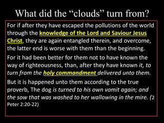 What did the “clouds” turn from?
For if after they have escaped the pollutions of the world
through the knowledge of the Lord and Saviour Jesus
Christ, they are again entangled therein, and overcome,
the latter end is worse with them than the beginning.
For it had been better for them not to have known the
way of righteousness, than, after they have known it, to
turn from the holy commandment delivered unto them.
But it is happened unto them according to the true
proverb, The dog is turned to his own vomit again; and
the sow that was washed to her wallowing in the mire. (2
Peter 2:20-22)
 