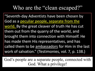 Who are the “clean escaped?”
“Seventh-day Adventists have been chosen by
God as a peculiar people, separate from the
world. By the great cleaver of truth He has cut
them out from the quarry of the world, and
brought them into connection with Himself. He
has made them His representatives, and has
called them to be ambassadors for Him in the last
work of salvation.” (Testimonies, vol. 7, p. 138.)
God’s people are a separate people, connected with
God. What a privilege!
 