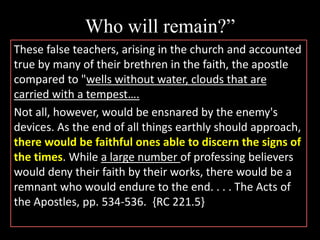 Who will remain?”
These false teachers, arising in the church and accounted
true by many of their brethren in the faith, the apostle
compared to "wells without water, clouds that are
carried with a tempest….
Not all, however, would be ensnared by the enemy's
devices. As the end of all things earthly should approach,
there would be faithful ones able to discern the signs of
the times. While a large number of professing believers
would deny their faith by their works, there would be a
remnant who would endure to the end. . . . The Acts of
the Apostles, pp. 534-536. {RC 221.5}
 