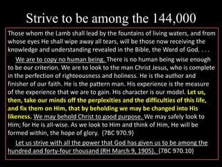 Strive to be among the 144,000
Those whom the Lamb shall lead by the fountains of living waters, and from
whose eyes He shall wipe away all tears, will be those now receiving the
knowledge and understanding revealed in the Bible, the Word of God. . . .
We are to copy no human being. There is no human being wise enough
to be our criterion. We are to look to the man Christ Jesus, who is complete
in the perfection of righteousness and holiness. He is the author and
finisher of our faith. He is the pattern man. His experience is the measure
of the experience that we are to gain. His character is our model. Let us,
then, take our minds off the perplexities and the difficulties of this life,
and fix them on Him, that by beholding we may be changed into His
likeness. We may behold Christ to good purpose. We may safely look to
Him; for He is all-wise. As we look to Him and think of Him, He will be
formed within, the hope of glory. {7BC 970.9}
Let us strive with all the power that God has given us to be among the
hundred and forty-four thousand (RH March 9, 1905). {7BC 970.10}
 