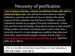 Necessity of purification
Just as long as God has a church, he will have those who will cry
aloud and spare not, who will be his instruments to reprove
selfishness and sins, and will not shun to declare the whole
counsel of God, whether men will hear or forbear. I saw that
individuals would rise up against the plain testimonies. It does
not suit their natural feelings. They would choose to have smooth
things spoken unto them, and have peace cried in their ears. I
view the church in a more dangerous condition than they ever
have been. Experimental religion is known but by a few. The
shaking must soon take place to purify the church. {Spiritual
Gifts vol. 2, 284.1}
…This is a terrible ordeal, but nevertheless it must take place.--
2SM 380 (1886). {LDE 180.5}
 