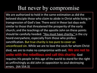 But never by compromise
We are authorized to hold in the same estimation as did the
beloved disciple those who claim to abide in Christ while living in
transgression of God's law. There exist in these last days evils
similar to those that threatened the prosperity of the early
church; and the teachings of the apostle John on these points
should be carefully heeded. "You must have charity," is the cry
heard everywhere, especially from those who profess
sanctification. But true charity is too pure to cover an
unconfessed sin. While we are to love the souls for whom Christ
died, we are to make no compromise with evil. We are not to
unite with the rebellious and call this charity. God
requires His people in this age of the world to stand for the right
as unflinchingly as did John in opposition to soul-destroying
errors. {AA 554.3}
 