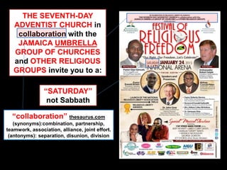 THE SEVENTH-DAY
ADVENTIST CHURCH in
collaboration with the
JAMAICA UMBRELLA
GROUP OF CHURCHES
and OTHER RELIGIOUS
GROUPS invite you to a:
“SATURDAY”
not Sabbath
“collaboration” thesaurus.com
(synonyms):combination, partnership,
teamwork, association, alliance, joint effort.
(antonyms): separation, disunion, division
 