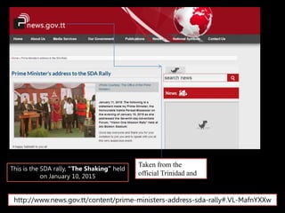 Taken from the
official Trinidad and
Tobago government
site.
This is the SDA rally, “The Shaking” held
on January 10, 2015
http://www.news.gov.tt/content/prime-ministers-address-sda-rally#.VL-MafnYXXw
 