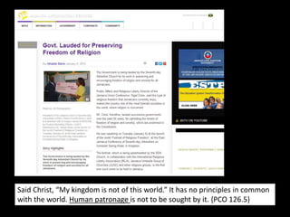 Said Christ, “My kingdom is not of this world.” It has no principles in common
with the world. Human patronage is not to be sought by it. {PCO 126.5}
 
