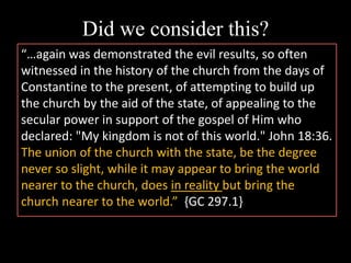 Did we consider this?
“…again was demonstrated the evil results, so often
witnessed in the history of the church from the days of
Constantine to the present, of attempting to build up
the church by the aid of the state, of appealing to the
secular power in support of the gospel of Him who
declared: "My kingdom is not of this world." John 18:36.
The union of the church with the state, be the degree
never so slight, while it may appear to bring the world
nearer to the church, does in reality but bring the
church nearer to the world.” {GC 297.1}
 