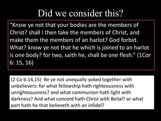 Did we consider this?
“Know ye not that your bodies are the members of
Christ? shall I then take the members of Christ, and
make them the members of an harlot? God forbid.
What? know ye not that he which is joined to an harlot
is one body? for two, saith he, shall be one flesh.” (1Cor
6: 15, 16)
(2 Co 6:14,15) Be ye not unequally yoked together with
unbelievers: for what fellowship hath righteousness with
unrighteousness? and what communion hath light with
darkness? And what concord hath Christ with Belial? or what
part hath he that believeth with an infidel?
 