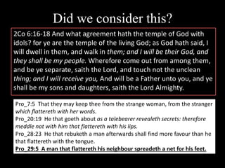 Did we consider this?
2Co 6:16-18 And what agreement hath the temple of God with
idols? for ye are the temple of the living God; as God hath said, I
will dwell in them, and walk in them; and I will be their God, and
they shall be my people. Wherefore come out from among them,
and be ye separate, saith the Lord, and touch not the unclean
thing; and I will receive you, And will be a Father unto you, and ye
shall be my sons and daughters, saith the Lord Almighty.
Pro_7:5 That they may keep thee from the strange woman, from the stranger
which flattereth with her words.
Pro_20:19 He that goeth about as a talebearer revealeth secrets: therefore
meddle not with him that flattereth with his lips.
Pro_28:23 He that rebuketh a man afterwards shall find more favour than he
that flattereth with the tongue.
Pro_29:5 A man that flattereth his neighbour spreadeth a net for his feet.
 