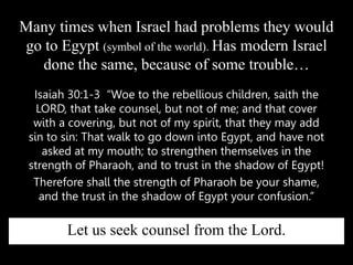 Isaiah 30:1-3 “Woe to the rebellious children, saith the
LORD, that take counsel, but not of me; and that cover
with a covering, but not of my spirit, that they may add
sin to sin: That walk to go down into Egypt, and have not
asked at my mouth; to strengthen themselves in the
strength of Pharaoh, and to trust in the shadow of Egypt!
Therefore shall the strength of Pharaoh be your shame,
and the trust in the shadow of Egypt your confusion.”
Many times when Israel had problems they would
go to Egypt (symbol of the world). Has modern Israel
done the same, because of some trouble…
Let us seek counsel from the Lord.
 