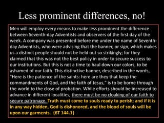 Less prominent differences, no!
Men will employ every means to make less prominent the difference
between Seventh-day Adventists and observers of the first day of the
week. A company was presented before me under the name of Seventh-
day Adventists, who were advising that the banner, or sign, which makes
us a distinct people should not be held out so strikingly; for they
claimed that this was not the best policy in order to secure success to
our institutions. But this is not a time to haul down our colors, to be
ashamed of our faith. This distinctive banner, described in the words,
"Here is the patience of the saints: here are they that keep the
commandments of God, and the faith of Jesus," is to be borne through
the world to the close of probation. While efforts should be increased to
advance in different localities, there must be no cloaking of our faith to
secure patronage. Truth must come to souls ready to perish; and if it is
in any way hidden, God is dishonored, and the blood of souls will be
upon our garments. {6T 144.1}
 