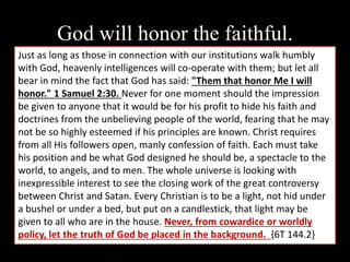 God will honor the faithful.
Just as long as those in connection with our institutions walk humbly
with God, heavenly intelligences will co-operate with them; but let all
bear in mind the fact that God has said: "Them that honor Me I will
honor." 1 Samuel 2:30. Never for one moment should the impression
be given to anyone that it would be for his profit to hide his faith and
doctrines from the unbelieving people of the world, fearing that he may
not be so highly esteemed if his principles are known. Christ requires
from all His followers open, manly confession of faith. Each must take
his position and be what God designed he should be, a spectacle to the
world, to angels, and to men. The whole universe is looking with
inexpressible interest to see the closing work of the great controversy
between Christ and Satan. Every Christian is to be a light, not hid under
a bushel or under a bed, but put on a candlestick, that light may be
given to all who are in the house. Never, from cowardice or worldly
policy, let the truth of God be placed in the background. {6T 144.2}
 