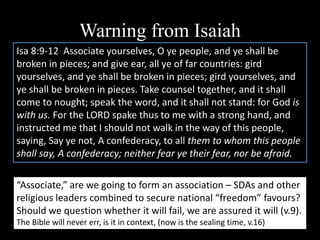 Warning from Isaiah
Isa 8:9-12 Associate yourselves, O ye people, and ye shall be
broken in pieces; and give ear, all ye of far countries: gird
yourselves, and ye shall be broken in pieces; gird yourselves, and
ye shall be broken in pieces. Take counsel together, and it shall
come to nought; speak the word, and it shall not stand: for God is
with us. For the LORD spake thus to me with a strong hand, and
instructed me that I should not walk in the way of this people,
saying, Say ye not, A confederacy, to all them to whom this people
shall say, A confederacy; neither fear ye their fear, nor be afraid.
“Associate,” are we going to form an association – SDAs and other
religious leaders combined to secure national “freedom” favours?
Should we question whether it will fail, we are assured it will (v.9).
The Bible will never err, is it in context, (now is the sealing time, v.16)
 