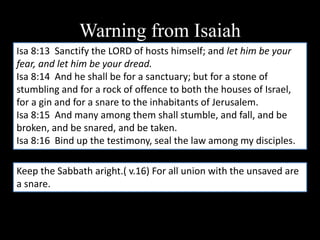 Warning from Isaiah
Isa 8:13 Sanctify the LORD of hosts himself; and let him be your
fear, and let him be your dread.
Isa 8:14 And he shall be for a sanctuary; but for a stone of
stumbling and for a rock of offence to both the houses of Israel,
for a gin and for a snare to the inhabitants of Jerusalem.
Isa 8:15 And many among them shall stumble, and fall, and be
broken, and be snared, and be taken.
Isa 8:16 Bind up the testimony, seal the law among my disciples.
Keep the Sabbath aright.( v.16) For all union with the unsaved are
a snare.
 