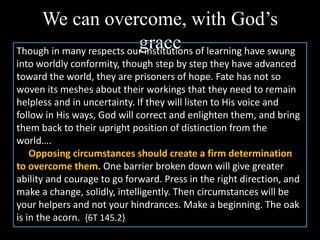 We can overcome, with God’s
graceThough in many respects our institutions of learning have swung
into worldly conformity, though step by step they have advanced
toward the world, they are prisoners of hope. Fate has not so
woven its meshes about their workings that they need to remain
helpless and in uncertainty. If they will listen to His voice and
follow in His ways, God will correct and enlighten them, and bring
them back to their upright position of distinction from the
world….
Opposing circumstances should create a firm determination
to overcome them. One barrier broken down will give greater
ability and courage to go forward. Press in the right direction, and
make a change, solidly, intelligently. Then circumstances will be
your helpers and not your hindrances. Make a beginning. The oak
is in the acorn. {6T 145.2}
 