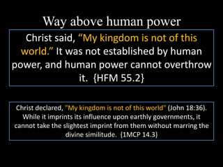 Way above human power
Christ said, “My kingdom is not of this
world.” It was not established by human
power, and human power cannot overthrow
it. {HFM 55.2}
Christ declared, "My kingdom is not of this world" (John 18:36).
While it imprints its influence upon earthly governments, it
cannot take the slightest imprint from them without marring the
divine similitude. {1MCP 14.3}
 